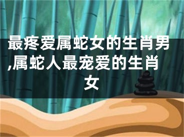 最疼爱属蛇女的生肖男,属蛇人最宠爱的生肖女
