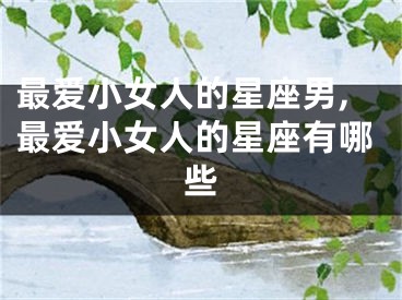 最爱小女人的星座男,最爱小女人的星座有哪些