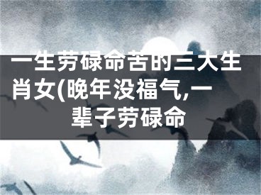 一生劳碌命苦的三大生肖女(晚年没福气,一辈子劳碌命