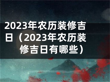 2023年农历装修吉日（2023年农历装修吉日有哪些）