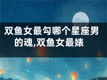 双鱼女最勾哪个星座男的魂,双鱼女最婊