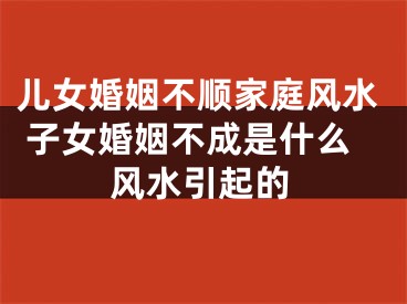 儿女婚姻不顺家庭风水 子女婚姻不成是什么风水引起的