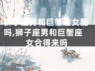 狮子座男和巨蟹座女配吗,狮子座男和巨蟹座女合得来吗