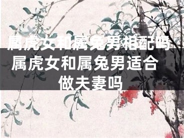 属虎女和属兔男相配吗 属虎女和属兔男适合做夫妻吗