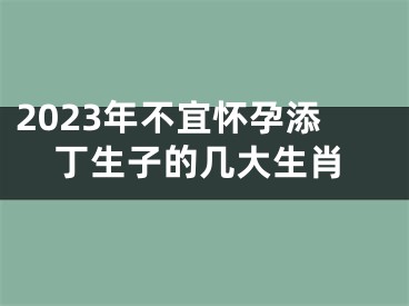 2023年不宜怀孕添丁生子的几大生肖