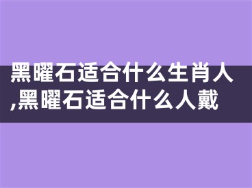 黑曜石适合什么生肖人,黑曜石适合什么人戴