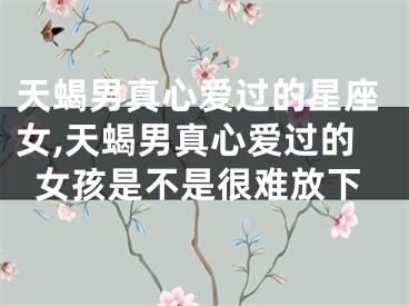 天蝎男真心爱过的星座女,天蝎男真心爱过的女孩是不是很难放下