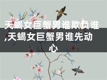 天蝎女巨蟹男谁欺负谁,天蝎女巨蟹男谁先动心