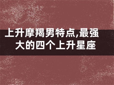 上升摩羯男特点,最强大的四个上升星座