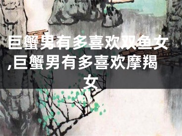 巨蟹男有多喜欢双鱼女,巨蟹男有多喜欢摩羯女