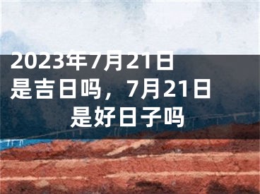 2023年7月21日是吉日吗，7月21日是好日子吗