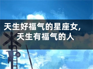 天生好福气的星座女,天生有福气的人
