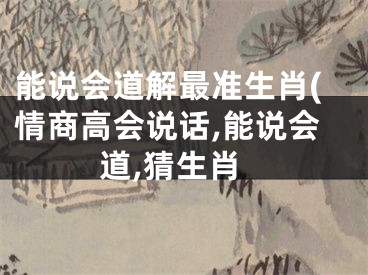 能说会道解最准生肖(情商高会说话,能说会道,猜生肖