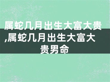 属蛇几月出生大富大贵,属蛇几月出生大富大贵男命