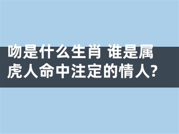 吻是什么生肖 谁是属虎人命中注定的情人?