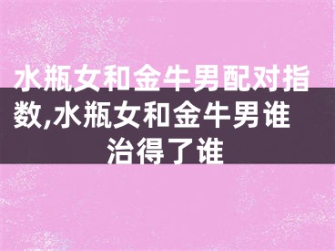 水瓶女和金牛男配对指数,水瓶女和金牛男谁治得了谁