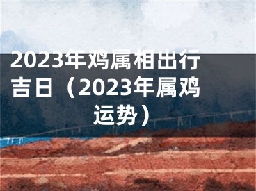 2023年鸡属相出行吉日（2023年属鸡运势）