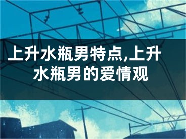 上升水瓶男特点,上升水瓶男的爱情观