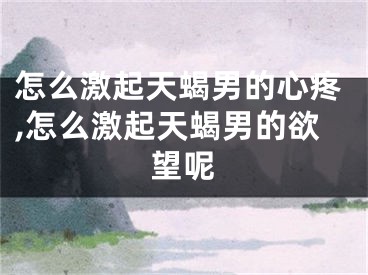 怎么激起天蝎男的心疼,怎么激起天蝎男的欲望呢