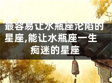 最容易让水瓶座沦陷的星座,能让水瓶座一生痴迷的星座