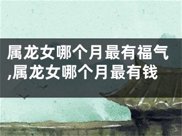 属龙女哪个月最有福气,属龙女哪个月最有钱