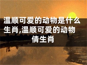 温顺可爱的动物是什么生肖,温顺可爱的动物倩生肖