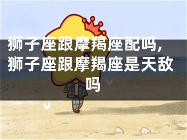 狮子座跟摩羯座配吗,狮子座跟摩羯座是天敌吗