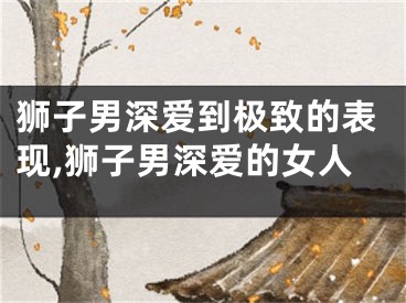 狮子男深爱到极致的表现,狮子男深爱的女人