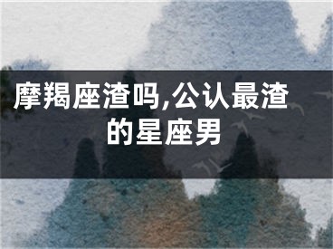 摩羯座渣吗,公认最渣的星座男