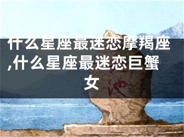 什么星座最迷恋摩羯座,什么星座最迷恋巨蟹女