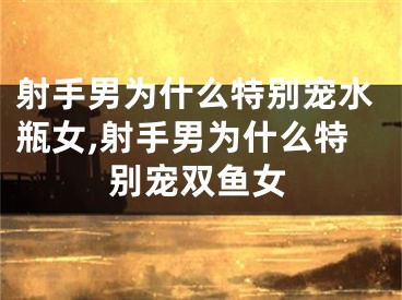 射手男为什么特别宠水瓶女,射手男为什么特别宠双鱼女