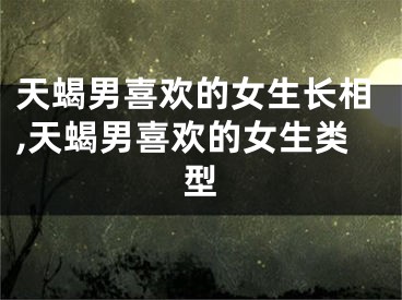 天蝎男喜欢的女生长相,天蝎男喜欢的女生类型