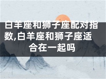 白羊座和狮子座配对指数,白羊座和狮子座适合在一起吗