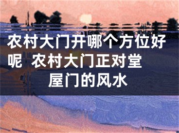 农村大门开哪个方位好呢  农村大门正对堂屋门的风水