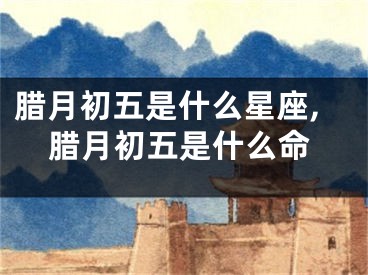 腊月初五是什么星座,腊月初五是什么命