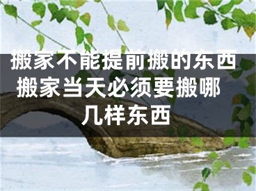 搬家不能提前搬的东西 搬家当天必须要搬哪几样东西