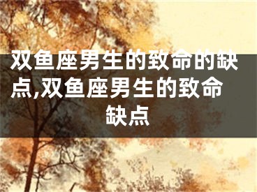 双鱼座男生的致命的缺点,双鱼座男生的致命缺点