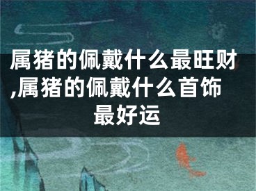 属猪的佩戴什么最旺财,属猪的佩戴什么首饰最好运