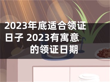 2023年底适合领证日子 2023有寓意的领证日期