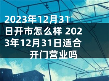 2023年12月31日开市怎么样 2023年12月31日适合开门营业吗