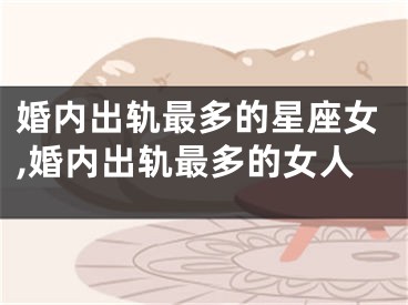 婚内出轨最多的星座女,婚内出轨最多的女人