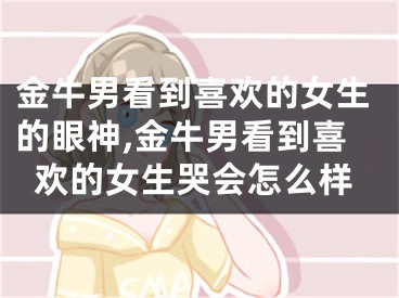金牛男看到喜欢的女生的眼神,金牛男看到喜欢的女生哭会怎么样