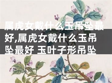 属虎女戴什么玉吊坠最好,属虎女戴什么玉吊坠最好 玉叶子形吊坠