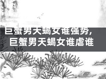 巨蟹男天蝎女谁强势,巨蟹男天蝎女谁虐谁