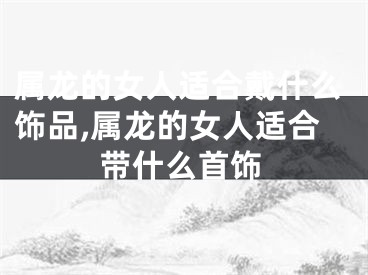 属龙的女人适合戴什么饰品,属龙的女人适合带什么首饰