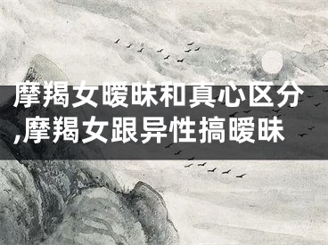 摩羯女暧昧和真心区分,摩羯女跟异性搞暧昧