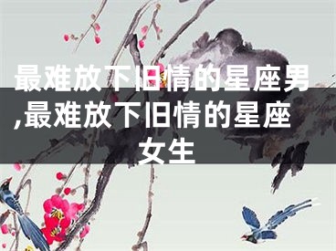 最难放下旧情的星座男,最难放下旧情的星座女生