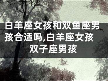 白羊座女孩和双鱼座男孩合适吗,白羊座女孩双子座男孩