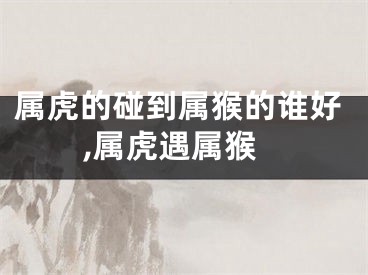 属虎的碰到属猴的谁好,属虎遇属猴
