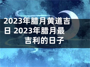 2023年腊月黄道吉日 2023年腊月最吉利的日子